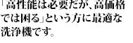 「高性能は必要だが、高価格
では困る」という方に最適な洗浄機です。
