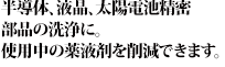 「半導体、液晶、太陽電池精密
部品の洗浄に。使用中の薬液剤を削減できます。