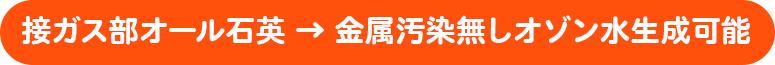 接ガス部オール石英 → 金属汚染無しオゾン水生成可能